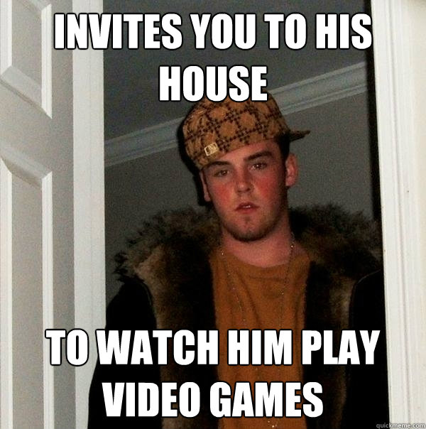 Invites you to his house To watch him play video games  Scumbag Steve
