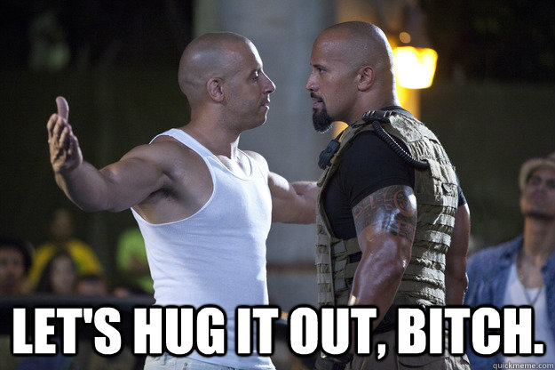 Let's hug it out, bitch.  the rock and vin diesel