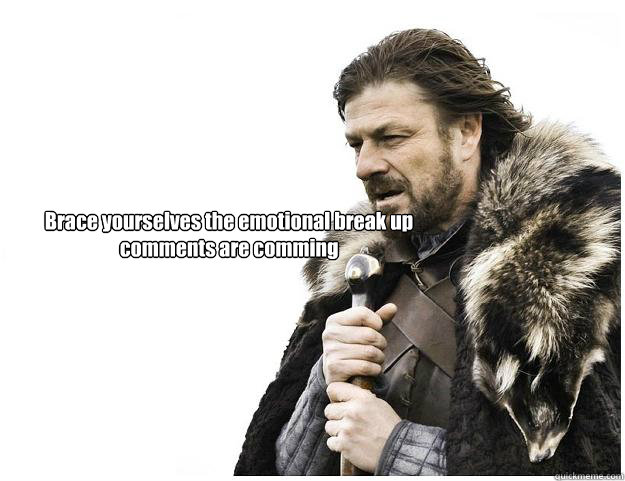 Brace yourselves the emotional break up comments are comming  Imminent Ned