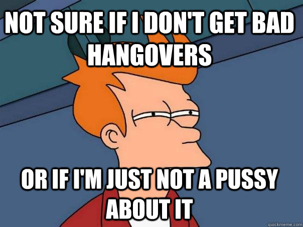 Not sure if I don't get bad hangovers Or if i'm just not a pussy about it  Futurama Fry