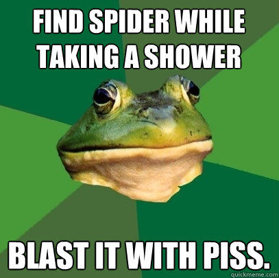 find spider while taking a shower BLAST IT WITH PISS.  Foul Bachelor Frog