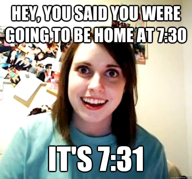 Hey, you said you were going to be home at 7:30 It's 7:31  Overly Attached Girlfriend