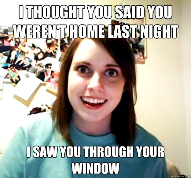 i thought you said you weren't home last night  i saw you through your window  Overly Attached Girlfriend