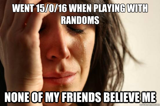 Went 15/0/16 when playing with randoms none of my friends believe me  First World Problems