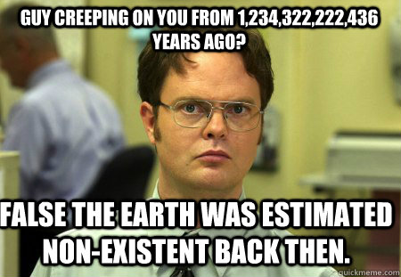 Guy creeping on you from 1,234,322,222,436 years ago? False the earth was estimated non-existent back then.  Schrute