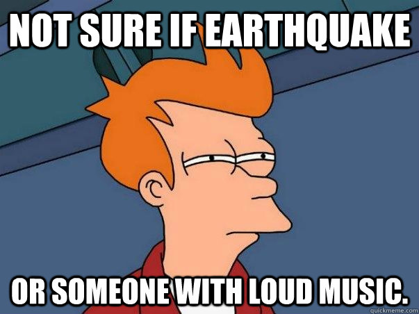 Not sure if earthquake or someone with loud music.   Not sure Fry