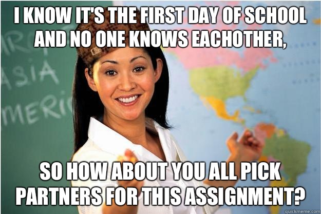 I know it's the first day of school and no one knows eachother, so how about you all pick partners for this assignment?  Scumbag Teacher