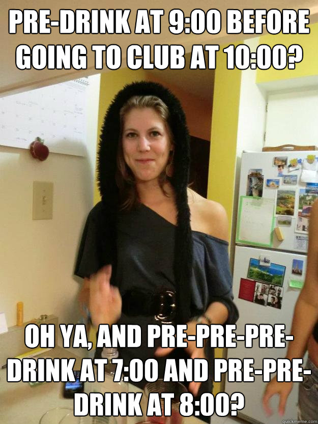 Pre-drink at 9:00 before going to club at 10:00? oh ya, and pre-pre-pre-drink at 7:00 and pre-pre-drink at 8:00?  