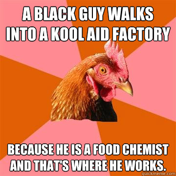a black guy walks into a kool aid factory because he is a food chemist and that's where he works.  Anti-Joke Chicken