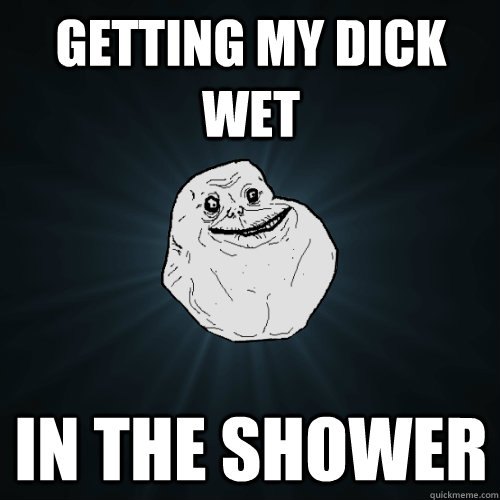 getting my dick wet in the shower  Forever Alone