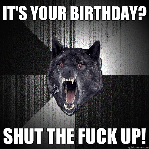 it's your birthday? SHUT THE FUCK UP!  Insanity Wolf