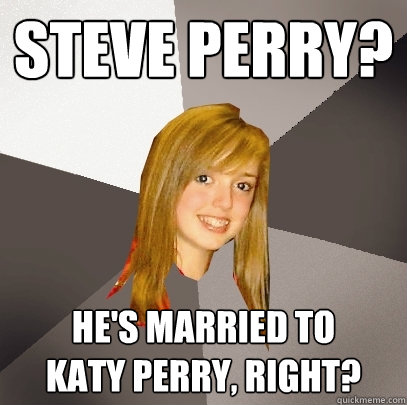 Steve Perry? he's married to
katy Perry, right? - Steve Perry? he's married to
katy Perry, right?  Musically Oblivious 8th Grader
