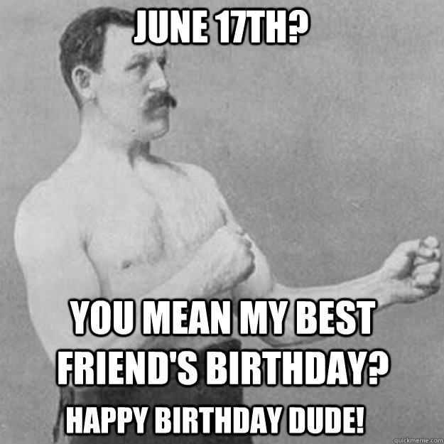 JUNE 17th? YOU MEAN MY BEST FRIEND'S BIRTHDAY? Happy Birthday dude!  overly manly man