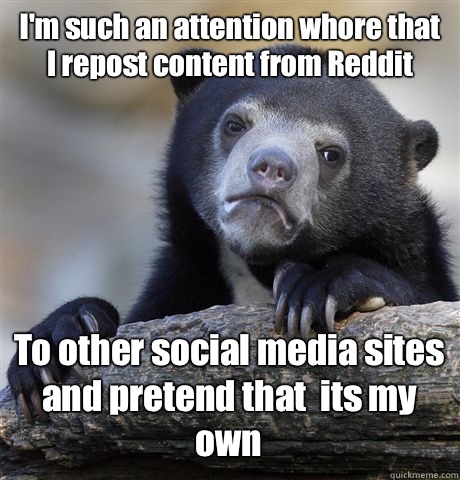 I'm such an attention whore that I repost content from Reddit To other social media sites and pretend that  its my own   Confession Bear