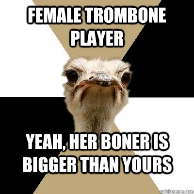 Female trombone player yeah, her boner is bigger than yours  Music Major Ostrich