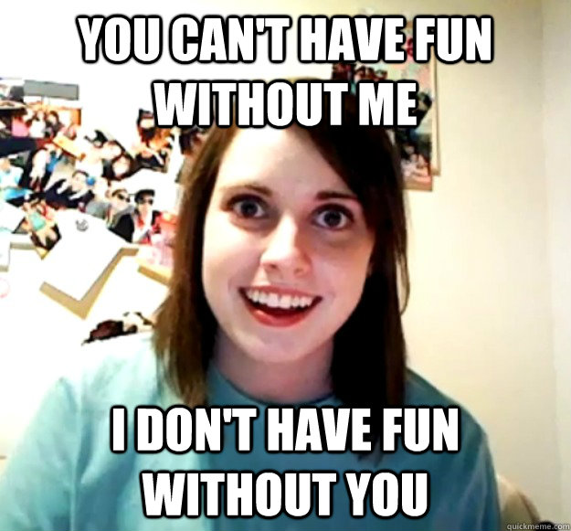 You can't have fun without me I don't have fun without you - You can't have fun without me I don't have fun without you  Overly Attached Girlfriend