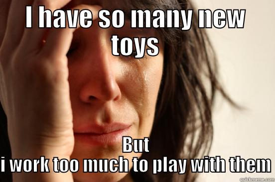 I HAVE SO MANY NEW TOYS BUT I WORK TOO MUCH TO PLAY WITH THEM First World Problems