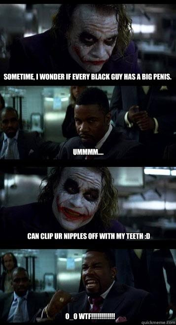 sometime, i wonder if every black guy has a big penis. ummmm....  can clip ur nipples off with my teeth :D o_0 wtf!!!!!!!!!!!! - sometime, i wonder if every black guy has a big penis. ummmm....  can clip ur nipples off with my teeth :D o_0 wtf!!!!!!!!!!!!  Joker with Black guy