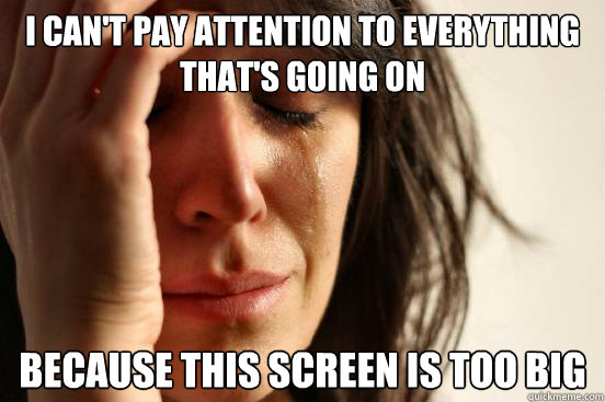 i can't pay attention to everything that's going on because this screen is too big  First World Problems
