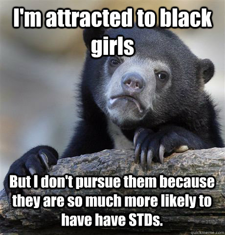 I'm attracted to black girls But I don't pursue them because they are so much more likely to have have STDs.  Confession Bear