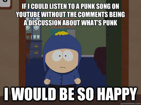If I could listen to a punk song on 
YouTube without the comments being 
a discussion about what's punk i would be so happy  Craig would be so happy
