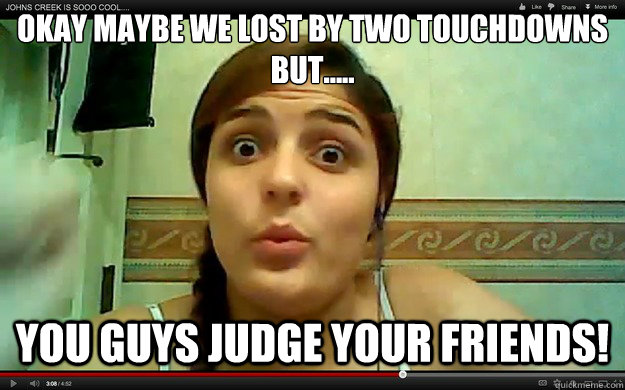 okay maybe we lost by two touchdowns but..... You guys judge your friends!  