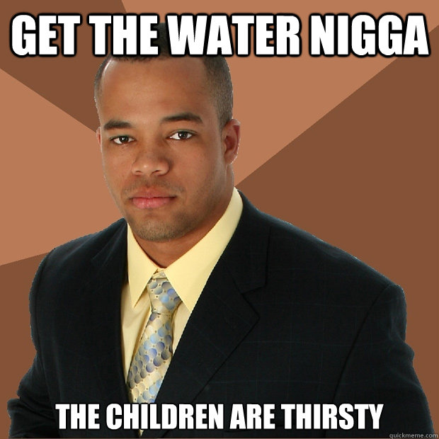 GET THE WATER NIGGA the children are thirsty - GET THE WATER NIGGA the children are thirsty  Successful Black Man