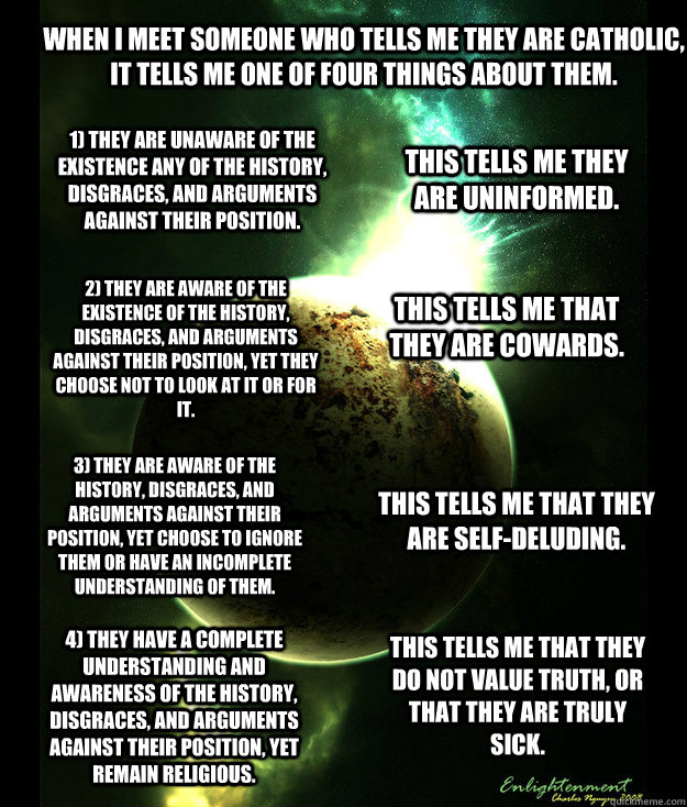 When I meet someone who tells me they are Catholic, it tells me one of four things about them. 1) They are unaware of the existence any of the history, disgraces, and arguments against their position.  2) They are aware of the existence of the history, di - When I meet someone who tells me they are Catholic, it tells me one of four things about them. 1) They are unaware of the existence any of the history, disgraces, and arguments against their position.  2) They are aware of the existence of the history, di  Rational Orbit