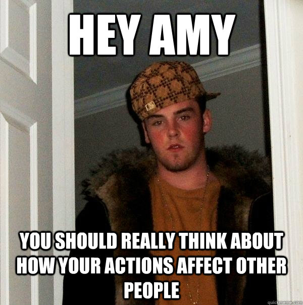 hey amy you should really think about how your actions affect other people  Scumbag Steve