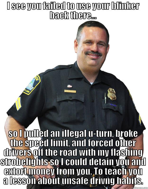 I see you failed to use your blinker... - I SEE YOU FAILED TO USE YOUR BLINKER BACK THERE... SO I PULLED AN ILLEGAL U-TURN, BROKE THE SPEED LIMIT, AND FORCED OTHER DRIVERS OFF THE ROAD WITH MY FLASHING STROBELIGHTS SO I COULD DETAIN YOU AND EXTORT MONEY FROM YOU. TO TEACH YOU A LESSON ABOUT UNSAFE DRIVNG HABITS. Good Guy Cop