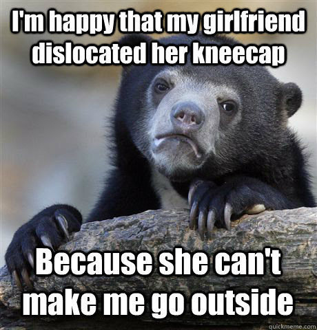 I'm happy that my girlfriend dislocated her kneecap Because she can't make me go outside  Confession Bear