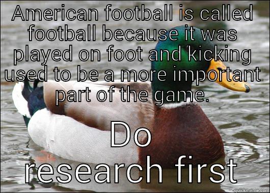 AMERICAN FOOTBALL IS CALLED FOOTBALL BECAUSE IT WAS PLAYED ON FOOT AND KICKING USED TO BE A MORE IMPORTANT PART OF THE GAME. DO RESEARCH FIRST Actual Advice Mallard