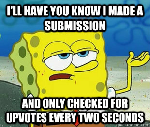I'll have you know I made a submission And only checked for upvotes every two seconds - I'll have you know I made a submission And only checked for upvotes every two seconds  Misc