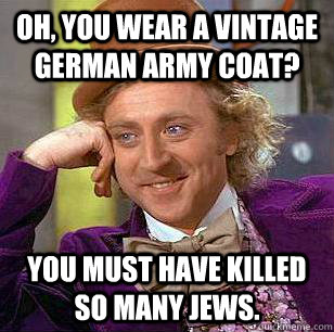 oh, you wear a vintage german army coat? You must have killed so many Jews.  Condescending Wonka