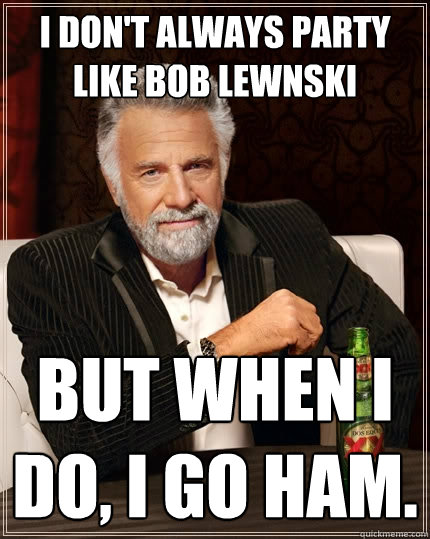 I don't always party like Bob lewnski but when I do, i go ham.  The Most Interesting Man In The World
