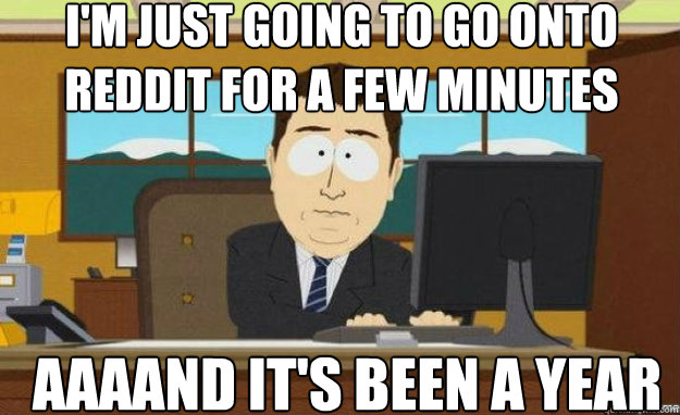 I'm just going to go onto reddit for a few minutes AAAAND it's been a year  aaaand its gone
