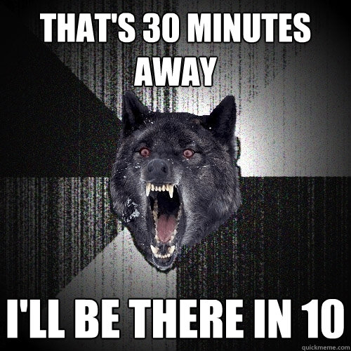 THAT'S 30 MINUTES AWAY I'LL BE THERE IN 10  Insanity Wolf