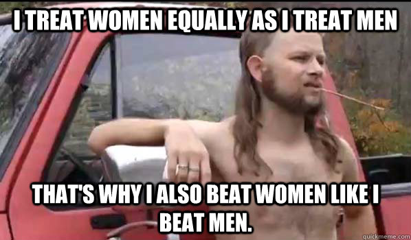I treat women equally as i treat men that's why i also beat women like i beat men.  Almost Politically Correct Redneck
