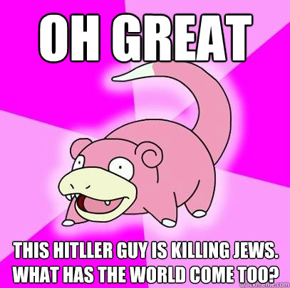oh great this hitller guy is killing jews. what has the world come too?  Slowpoke