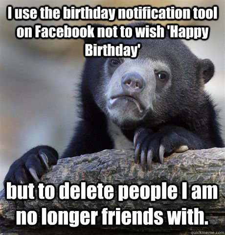I use the birthday notification tool on Facebook not to wish 'Happy Birthday' but to delete people I am no longer friends with.  - I use the birthday notification tool on Facebook not to wish 'Happy Birthday' but to delete people I am no longer friends with.   Confession Bear