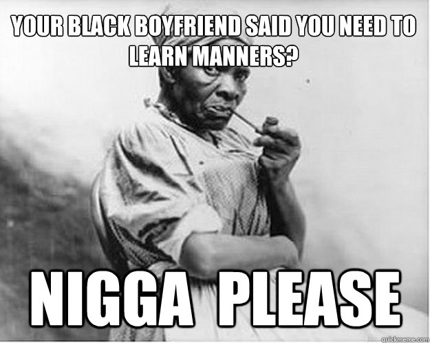 Your black boyfriend said you need to learn manners?  Nigga  please  Unimpressed Slave