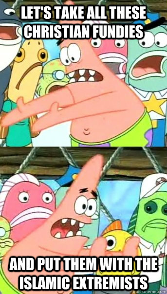 Let's take all these Christian fundies and put them with the Islamic extremists   Push it somewhere else Patrick