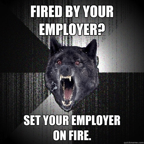 Fired by your 
employer? Set your employer
on fire.  Insanity Wolf