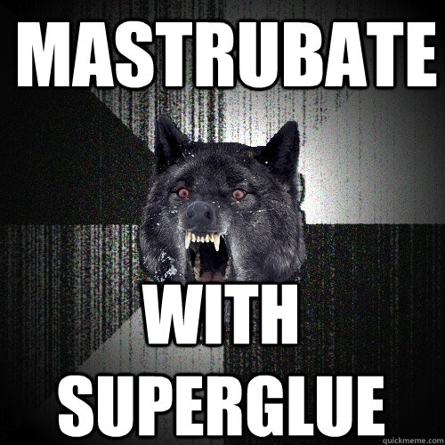 mastrubate WIth superglue  Insanity Wolf