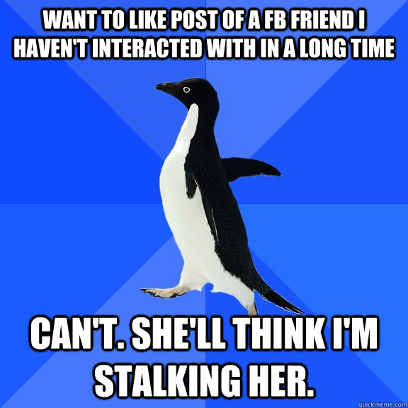 WANT TO LIKE POST OF A FB FRIEND I HAVEN'T INTERACTED WITH IN A LONG TIME  can't. she'll think i'm stalking her.  Socially Awkward Penguin