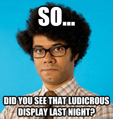 so... did you see that ludicrous display last night? - so... did you see that ludicrous display last night?  Maurice Moss