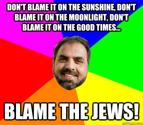 DON'T BLAME IT ON THE SUNSHINE, DON'T BLAME IT ON THE MOONLIGHT, DON'T BLAME IT ON THE GOOD TIMES... BLAME THE JEWS!  