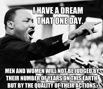 I HAVE A DREAM 
THAT ONE DAY, Men and women will not be judged by their number of years on this Earth, but by the quality of their actions.
  