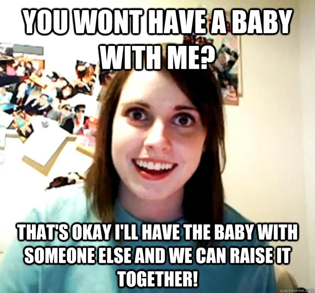 you wont have a baby with me? that's okay I'll have the baby with someone else and we can raise it together!  Overly Attached Girlfriend