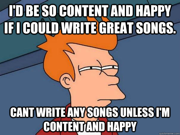 I'd be so content and happy if I could write great songs. cant write any songs unless I'm content and happy  Futurama Fry